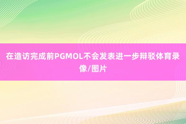 在造访完成前PGMOL不会发表进一步辩驳体育录像/图片