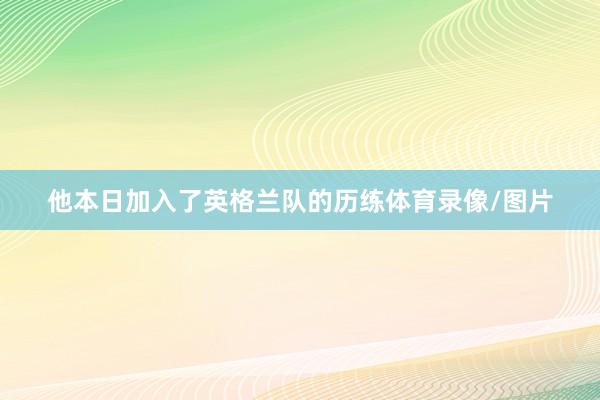 他本日加入了英格兰队的历练体育录像/图片