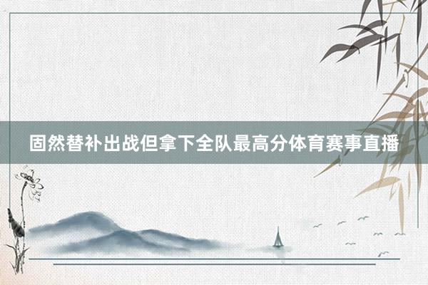 固然替补出战但拿下全队最高分体育赛事直播