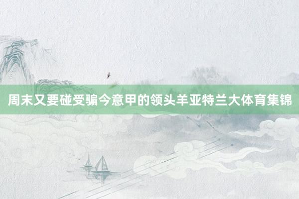 周末又要碰受骗今意甲的领头羊亚特兰大体育集锦