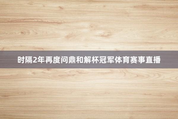 时隔2年再度问鼎和解杯冠军体育赛事直播