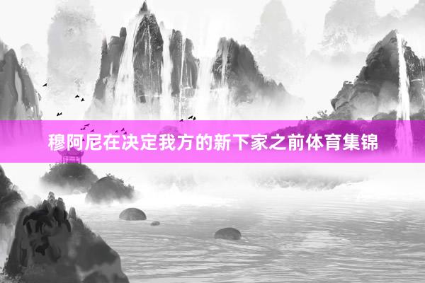 穆阿尼在决定我方的新下家之前体育集锦