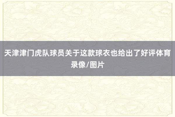 天津津门虎队球员关于这款球衣也给出了好评体育录像/图片