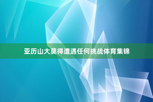 亚历山大莫得遭遇任何挑战体育集锦