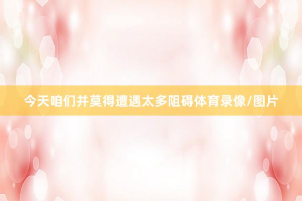 今天咱们并莫得遭遇太多阻碍体育录像/图片