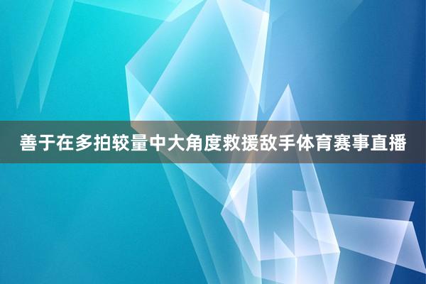善于在多拍较量中大角度救援敌手体育赛事直播