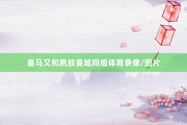 皇马又和夙敌曼城同组体育录像/图片