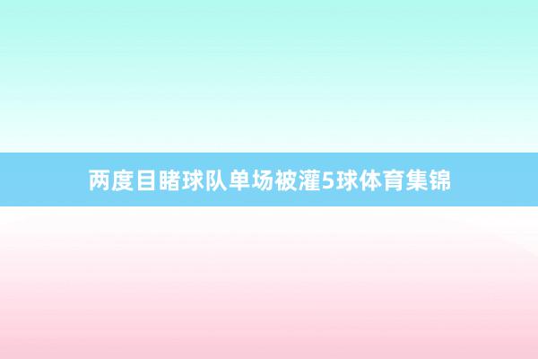两度目睹球队单场被灌5球体育集锦