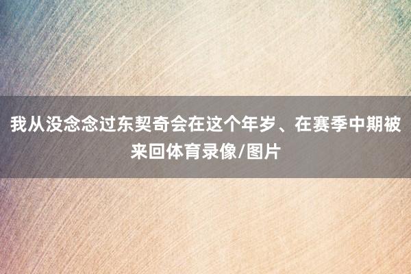 我从没念念过东契奇会在这个年岁、在赛季中期被来回体育录像/图片