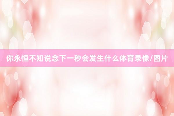 你永恒不知说念下一秒会发生什么体育录像/图片