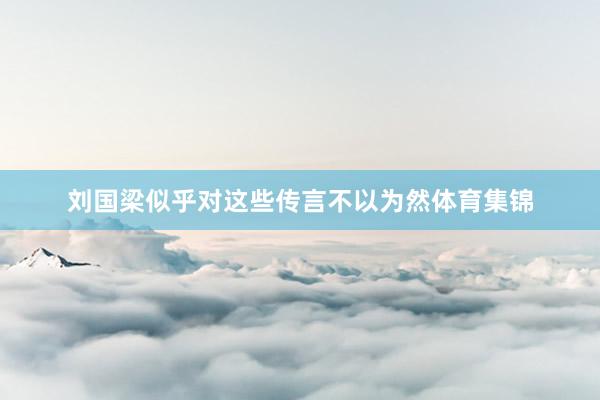 刘国梁似乎对这些传言不以为然体育集锦