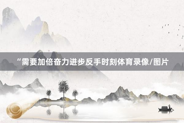 “需要加倍奋力进步反手时刻体育录像/图片