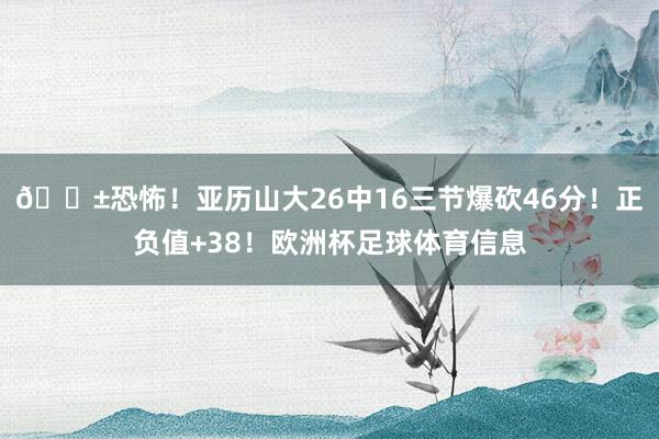 😱恐怖！亚历山大26中16三节爆砍46分！正负值+38！欧洲杯足球体育信息
