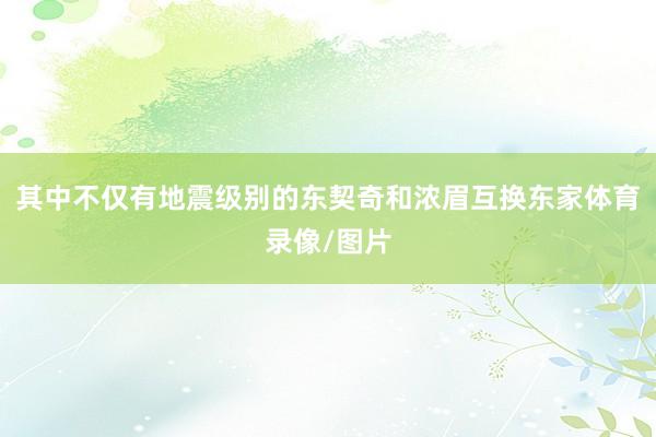 其中不仅有地震级别的东契奇和浓眉互换东家体育录像/图片