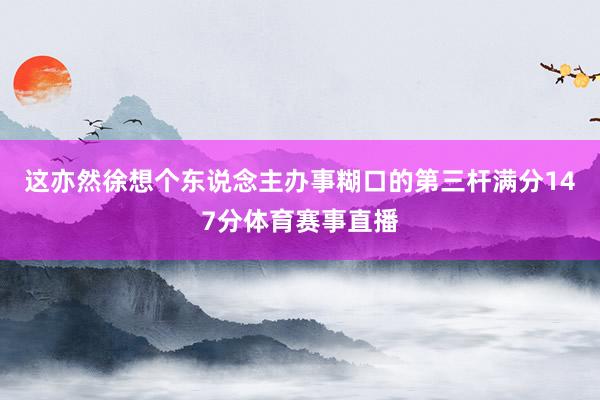 这亦然徐想个东说念主办事糊口的第三杆满分147分体育赛事直播