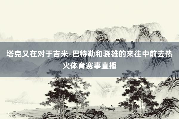 塔克又在对于吉米-巴特勒和骁雄的来往中前去热火体育赛事直播