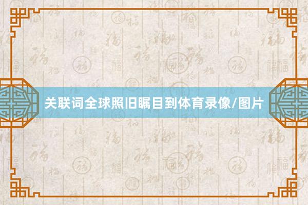 关联词全球照旧瞩目到体育录像/图片