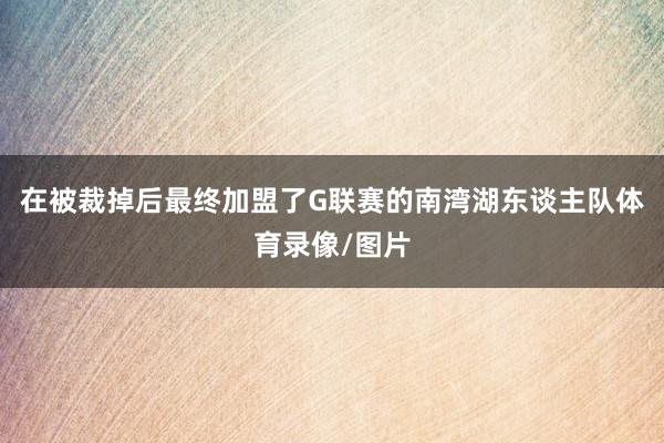 在被裁掉后最终加盟了G联赛的南湾湖东谈主队体育录像/图片
