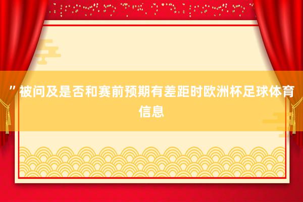 ”被问及是否和赛前预期有差距时欧洲杯足球体育信息