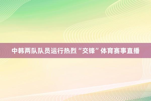 中韩两队队员运行热烈“交锋”体育赛事直播