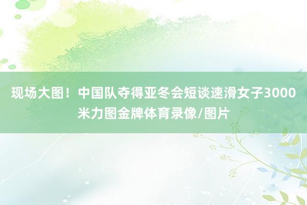 现场大图！中国队夺得亚冬会短谈速滑女子3000米力图金牌体育录像/图片