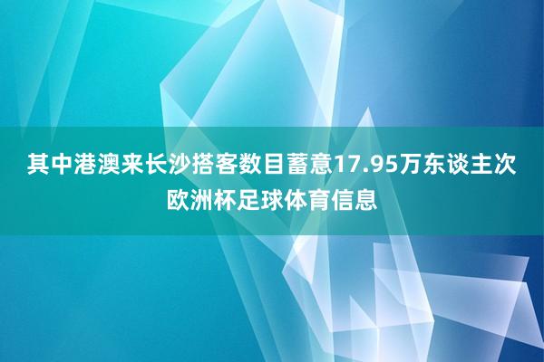 其中港澳来长沙搭客数目蓄意17.95万东谈主次欧洲杯足球体育信息