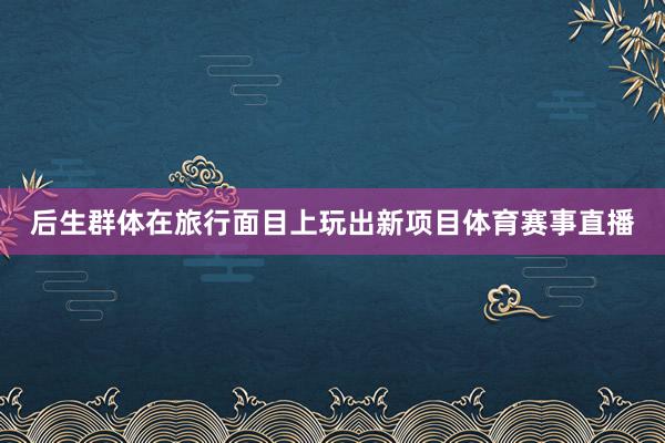 后生群体在旅行面目上玩出新项目体育赛事直播