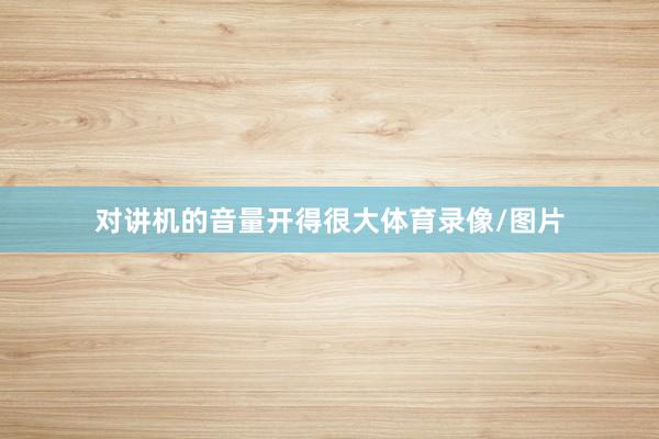 对讲机的音量开得很大体育录像/图片