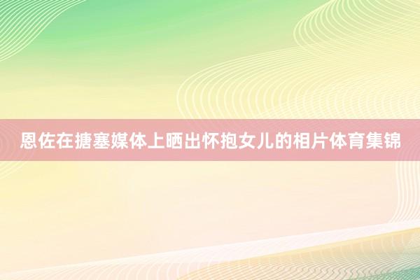 恩佐在搪塞媒体上晒出怀抱女儿的相片体育集锦