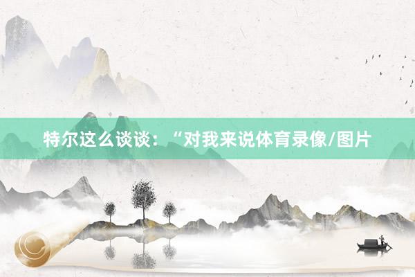特尔这么谈谈：“对我来说体育录像/图片