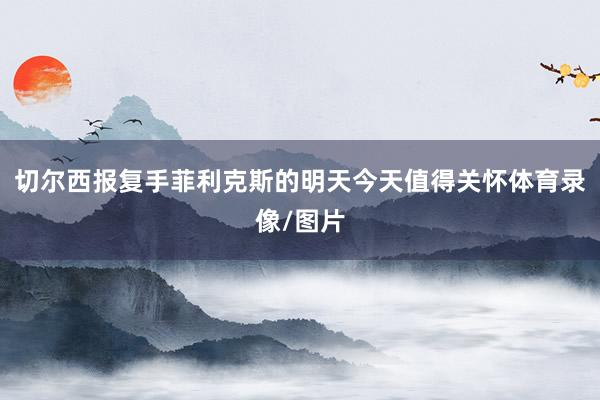 切尔西报复手菲利克斯的明天今天值得关怀体育录像/图片