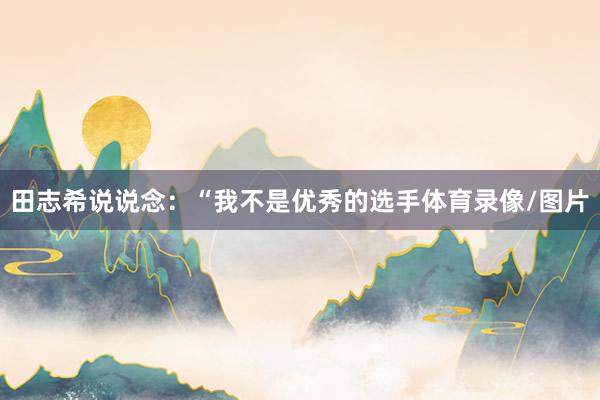 田志希说说念：“我不是优秀的选手体育录像/图片