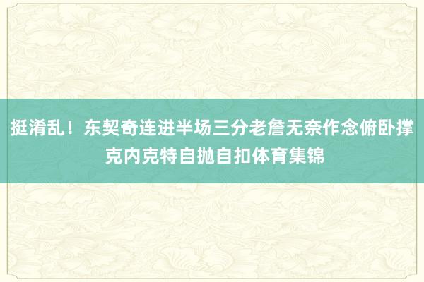 挺淆乱！东契奇连进半场三分老詹无奈作念俯卧撑 克内克特自抛自扣体育集锦
