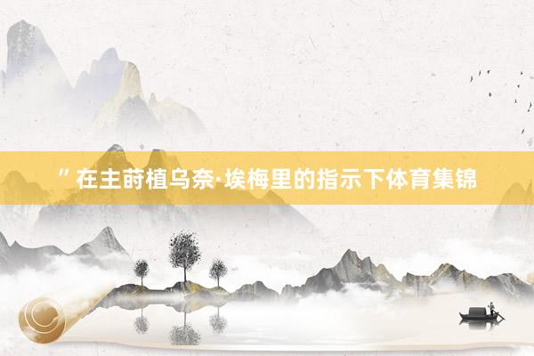 ”在主莳植乌奈·埃梅里的指示下体育集锦
