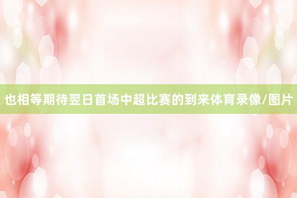 也相等期待翌日首场中超比赛的到来体育录像/图片