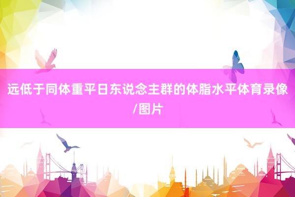 远低于同体重平日东说念主群的体脂水平体育录像/图片
