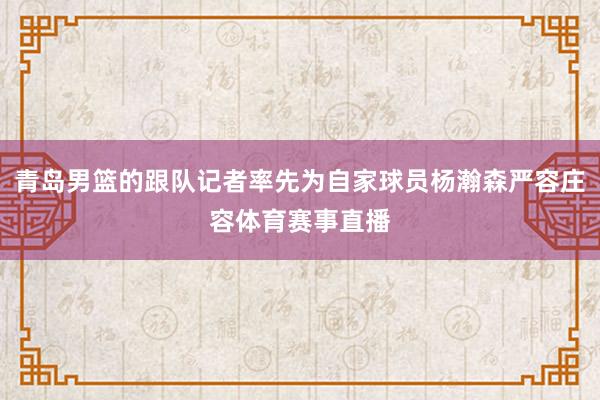 青岛男篮的跟队记者率先为自家球员杨瀚森严容庄容体育赛事直播