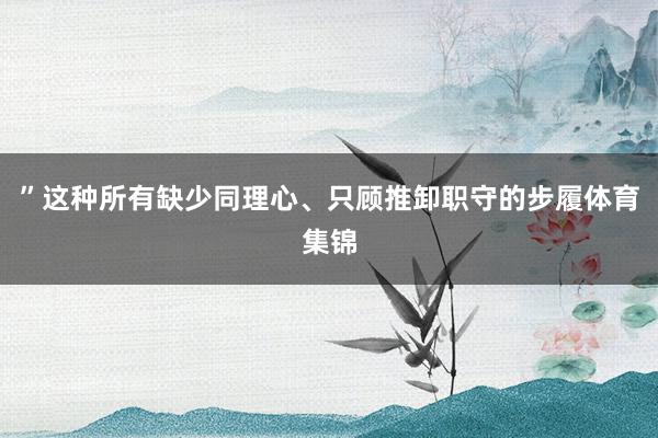 ”这种所有缺少同理心、只顾推卸职守的步履体育集锦