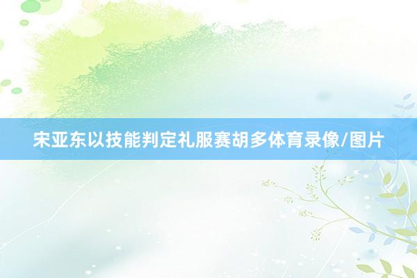 宋亚东以技能判定礼服赛胡多体育录像/图片