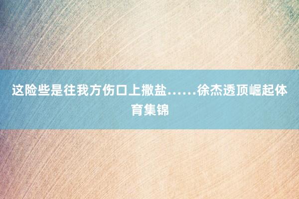 这险些是往我方伤口上撒盐……徐杰透顶崛起体育集锦