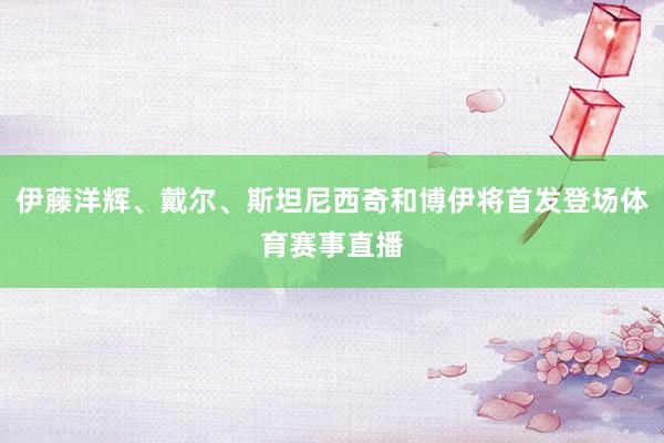 伊藤洋辉、戴尔、斯坦尼西奇和博伊将首发登场体育赛事直播
