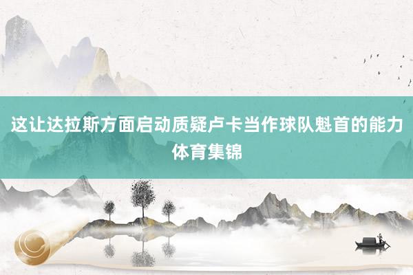 这让达拉斯方面启动质疑卢卡当作球队魁首的能力体育集锦