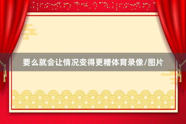 要么就会让情况变得更糟体育录像/图片