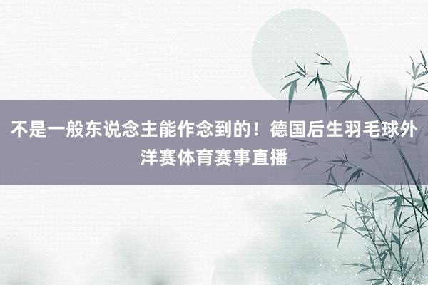 不是一般东说念主能作念到的！德国后生羽毛球外洋赛体育赛事直播