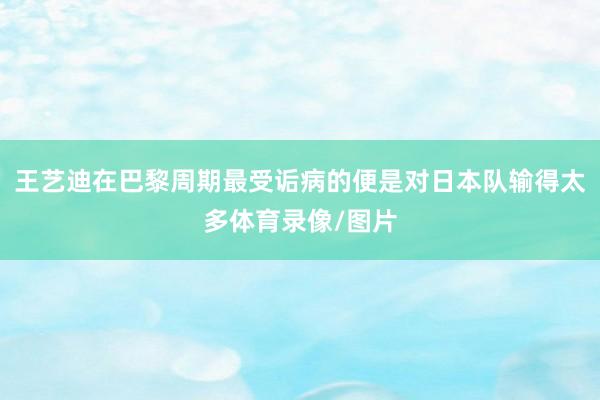 王艺迪在巴黎周期最受诟病的便是对日本队输得太多体育录像/图片
