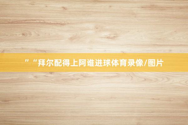 ”　　“拜尔配得上阿谁进球体育录像/图片
