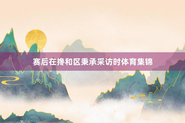 赛后在搀和区秉承采访时体育集锦
