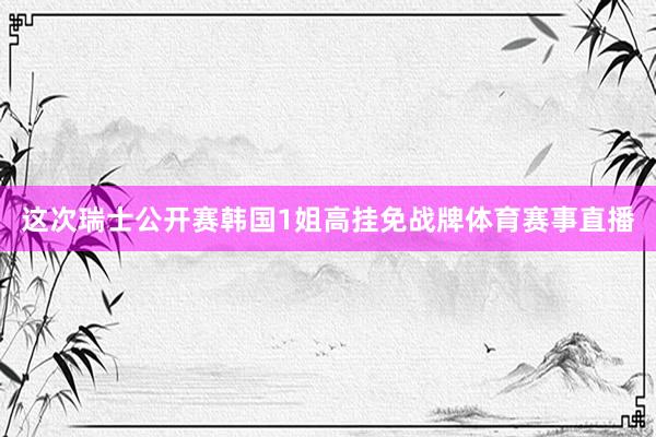 这次瑞士公开赛韩国1姐高挂免战牌体育赛事直播