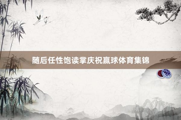 随后任性饱读掌庆祝赢球体育集锦