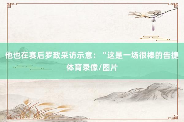 他也在赛后罗致采访示意：“这是一场很棒的告捷体育录像/图片